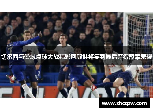 切尔西与曼城点球大战精彩回顾谁将笑到最后夺得冠军荣耀