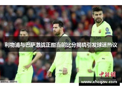 利物浦与巴萨激战正酣当前比分揭晓引发球迷热议